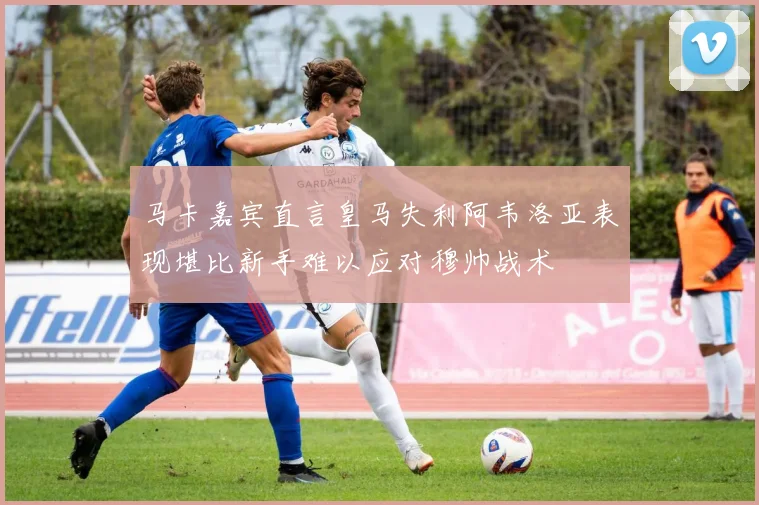 马卡嘉宾直言皇马失利阿韦洛亚表现堪比新手难以应对穆帅战术