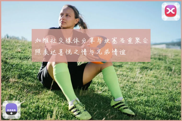 加维社交媒体分享与坎塞洛重聚合照表达喜悦之情与兄弟情谊