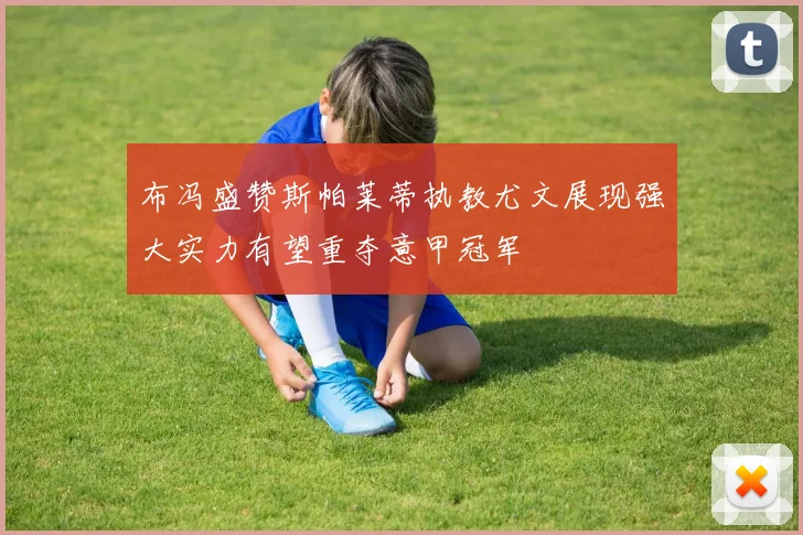 布冯盛赞斯帕莱蒂执教尤文展现强大实力有望重夺意甲冠军