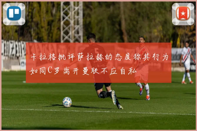 卡拉格批评萨拉赫的态度称其行为如同C罗离开曼联不应自私
