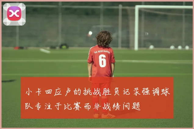 小卡回应卢的挑战胜负记录强调球队专注于比赛而非战绩问题