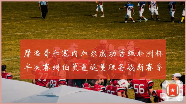 摩洛哥和塞内加尔成功晋级非洲杯半决赛姆伯莫重返曼联备战新赛季