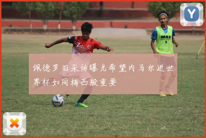 佩德罗旧采访曝光希望内马尔进世界杯如同梅西般重要