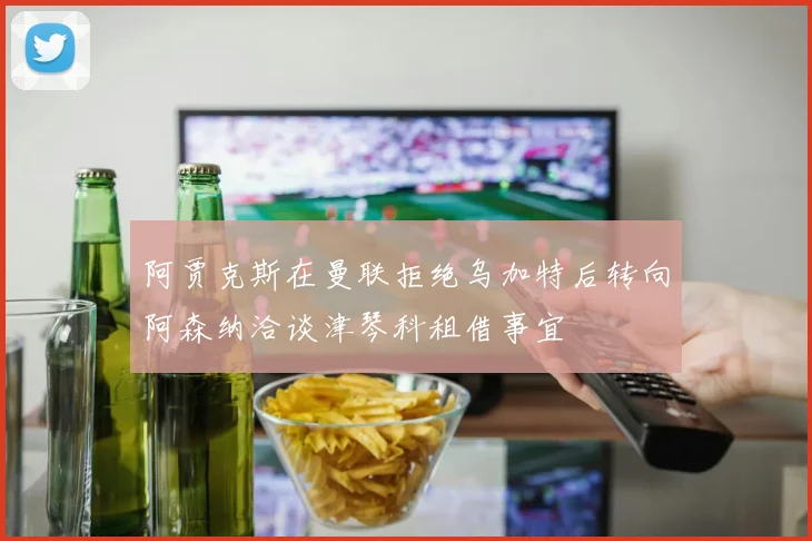 阿贾克斯在曼联拒绝乌加特后转向阿森纳洽谈津琴科租借事宜