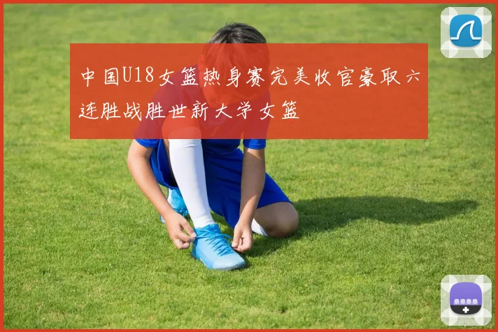 中国U18女篮热身赛完美收官豪取六连胜战胜世新大学女篮