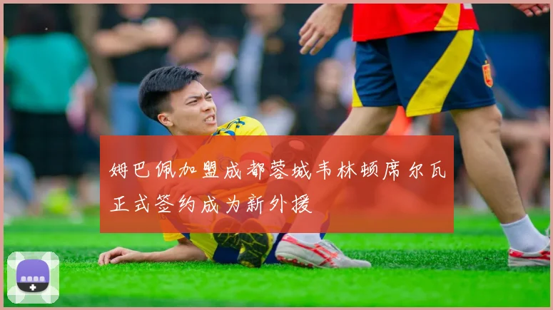 姆巴佩加盟成都蓉城韦林顿席尔瓦正式签约成为新外援