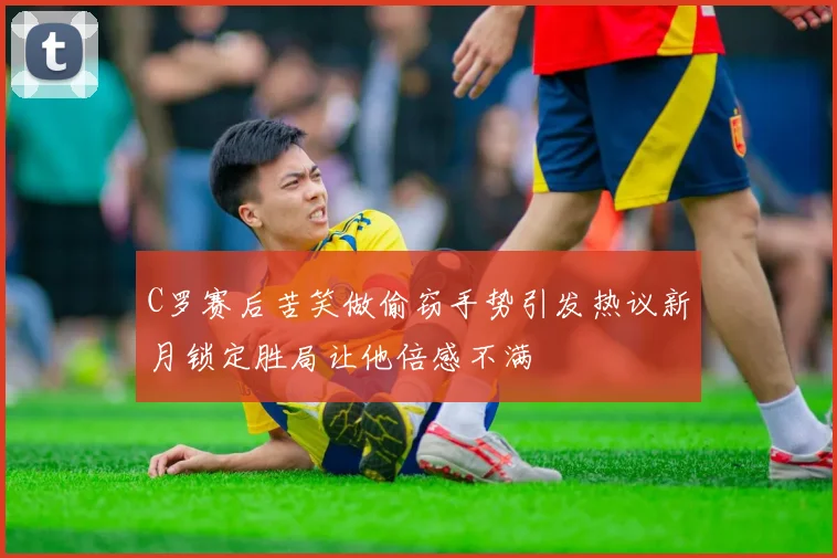 C罗赛后苦笑做偷窃手势引发热议新月锁定胜局让他倍感不满