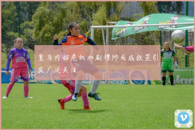 皇马内部危机加剧穆帅或成救星引发广泛关注