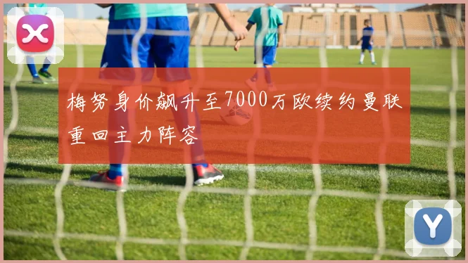 梅努身价飙升至7000万欧续约曼联重回主力阵容