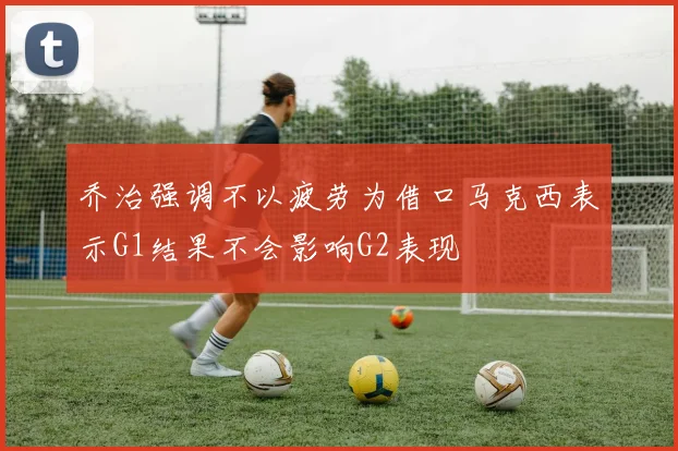 乔治强调不以疲劳为借口马克西表示G1结果不会影响G2表现