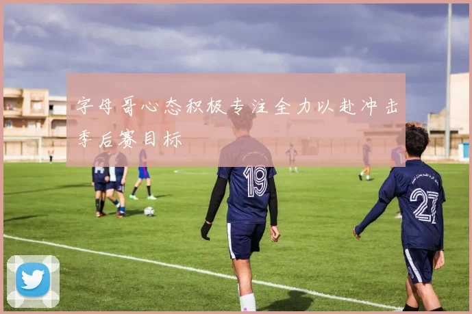 字母哥心态积极专注全力以赴冲击季后赛目标