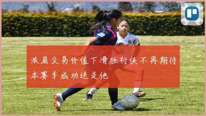 浓眉交易价值下滑独行侠不再期待本赛季成功送走他