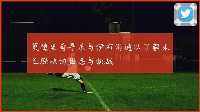 莫德里奇寻求与伊布沟通以了解米兰现状的困惑与挑战