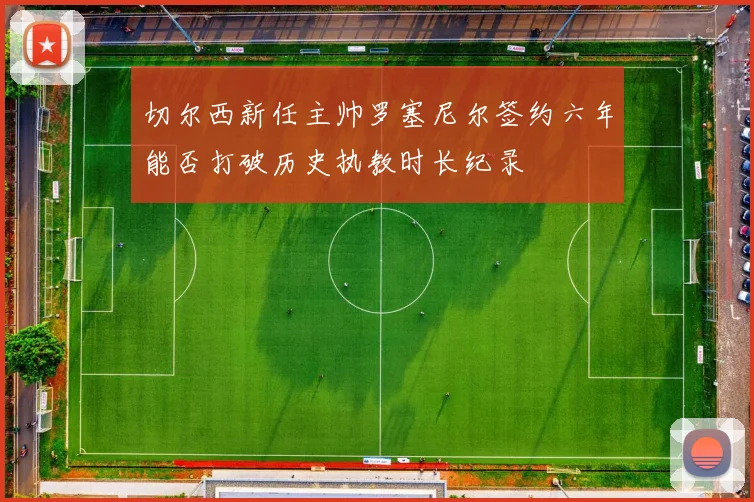 切尔西新任主帅罗塞尼尔签约六年能否打破历史执教时长纪录