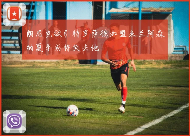 朗尼克欲引特罗萨德加盟米兰阿森纳夏季或将失去他