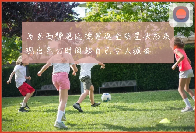 马克西赞恩比德重返全明星状态表现出色打时间超自己令人振奋