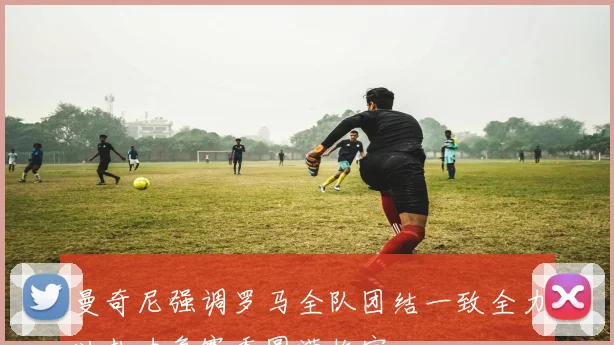 曼奇尼强调罗马全队团结一致全力以赴力争赛季圆满收官