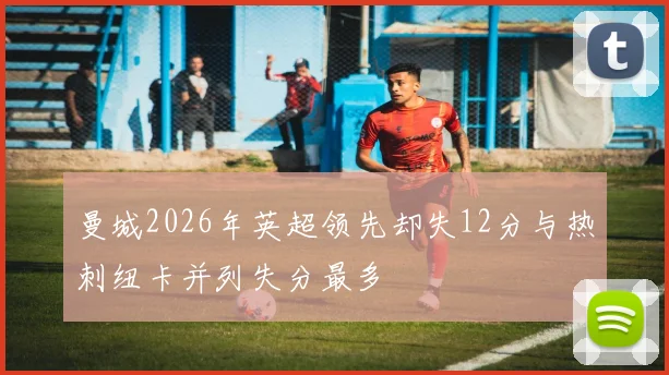 曼城2026年英超领先却失12分与热刺纽卡并列失分最多
