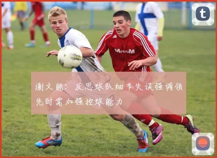 谢文能：反思球队细节失误强调领先时需加强控球能力