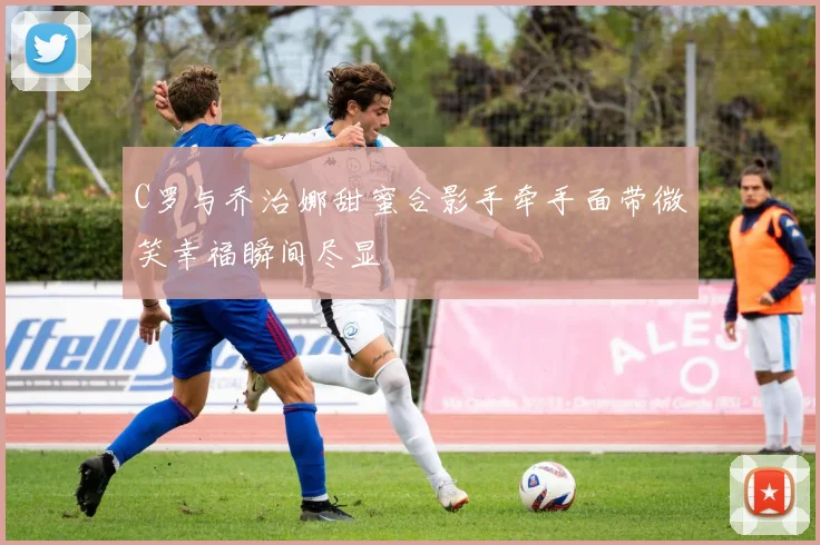 C罗与乔治娜甜蜜合影手牵手面带微笑幸福瞬间尽显