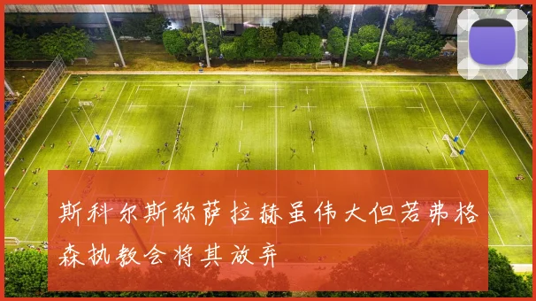斯科尔斯称萨拉赫虽伟大但若弗格森执教会将其放弃