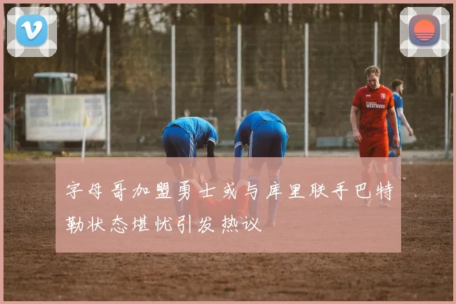字母哥加盟勇士或与库里联手巴特勒状态堪忧引发热议