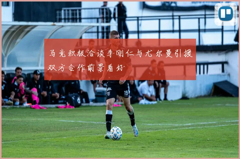 马竞积极洽谈李刚仁与尤尔曼引援双方合作前景看好
